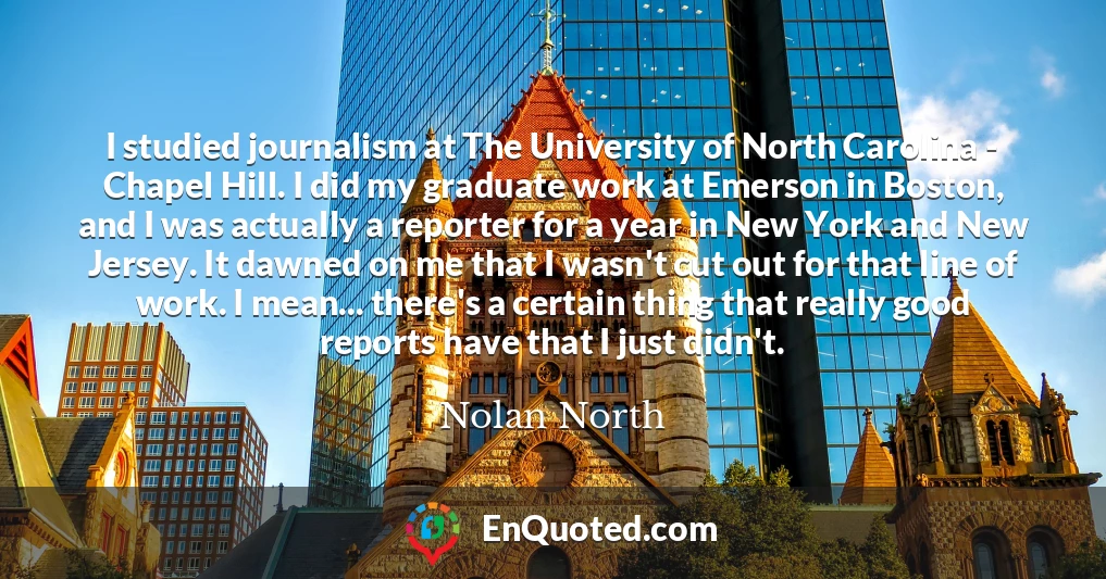 I studied journalism at The University of North Carolina - Chapel Hill. I did my graduate work at Emerson in Boston, and I was actually a reporter for a year in New York and New Jersey. It dawned on me that I wasn't cut out for that line of work. I mean... there's a certain thing that really good reports have that I just didn't.