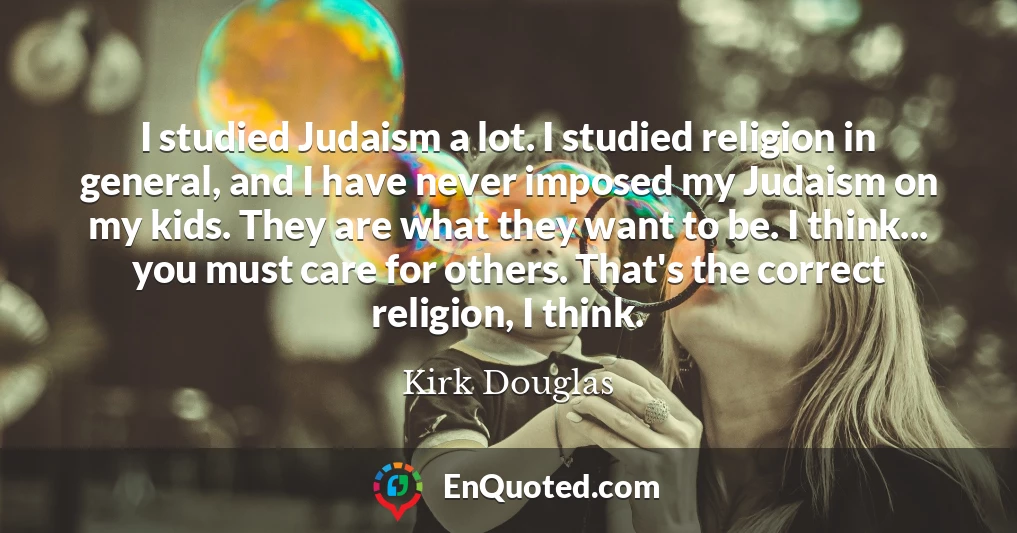 I studied Judaism a lot. I studied religion in general, and I have never imposed my Judaism on my kids. They are what they want to be. I think... you must care for others. That's the correct religion, I think.