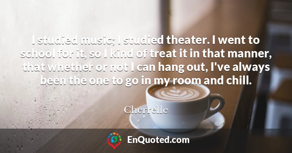 I studied music; I studied theater. I went to school for it, so I kind of treat it in that manner, that whether or not I can hang out, I've always been the one to go in my room and chill.