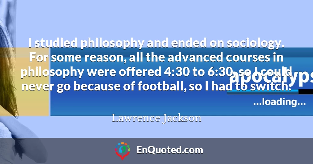 I studied philosophy and ended on sociology. For some reason, all the advanced courses in philosophy were offered 4:30 to 6:30, so I could never go because of football, so I had to switch.