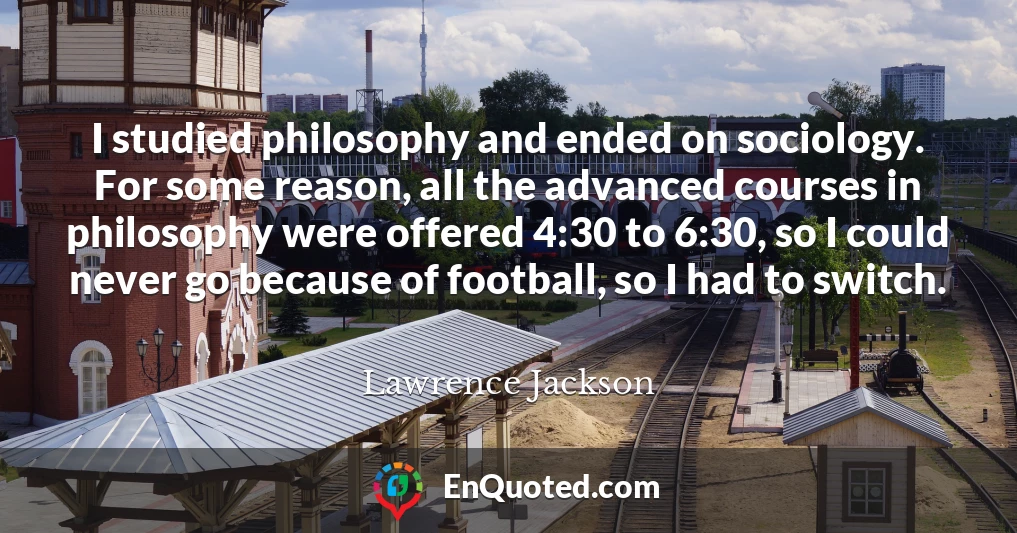 I studied philosophy and ended on sociology. For some reason, all the advanced courses in philosophy were offered 4:30 to 6:30, so I could never go because of football, so I had to switch.