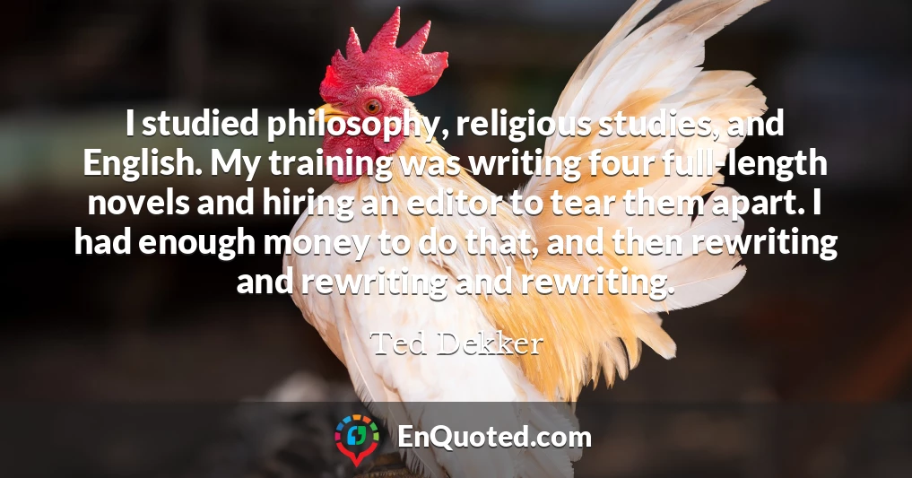 I studied philosophy, religious studies, and English. My training was writing four full-length novels and hiring an editor to tear them apart. I had enough money to do that, and then rewriting and rewriting and rewriting.