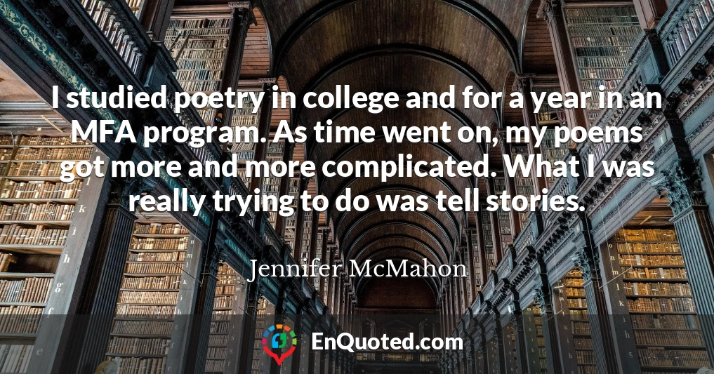 I studied poetry in college and for a year in an MFA program. As time went on, my poems got more and more complicated. What I was really trying to do was tell stories.