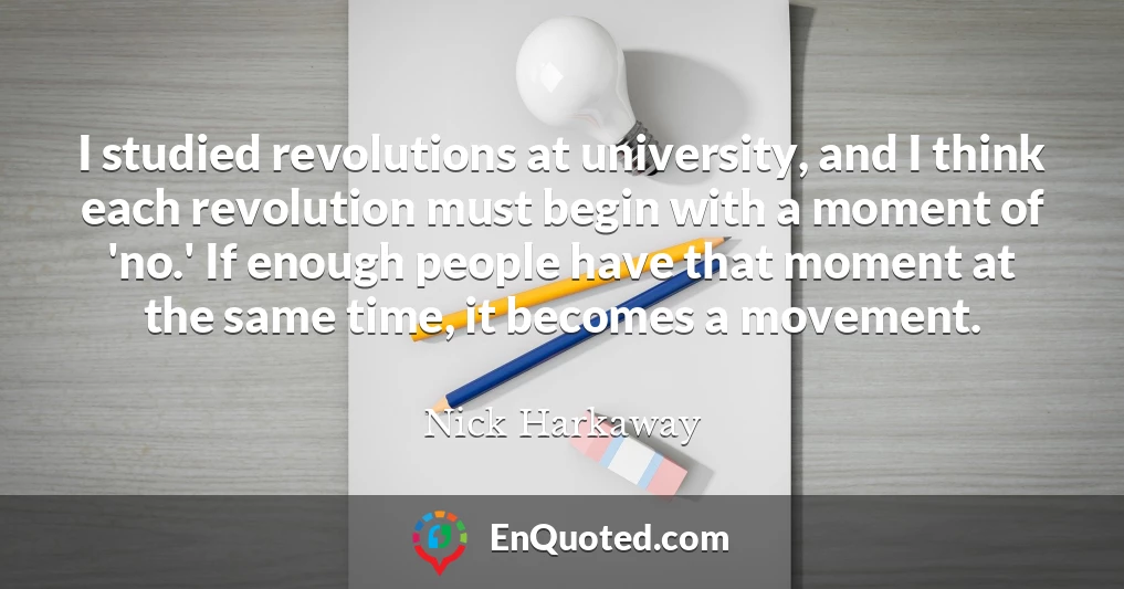 I studied revolutions at university, and I think each revolution must begin with a moment of 'no.' If enough people have that moment at the same time, it becomes a movement.