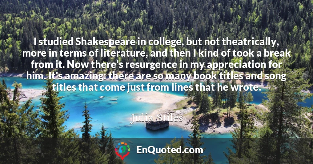 I studied Shakespeare in college, but not theatrically, more in terms of literature, and then I kind of took a break from it. Now there's resurgence in my appreciation for him. It's amazing: there are so many book titles and song titles that come just from lines that he wrote.