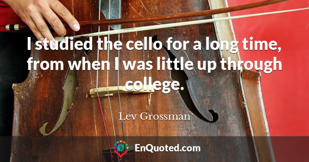 I studied the cello for a long time, from when I was little up through college.