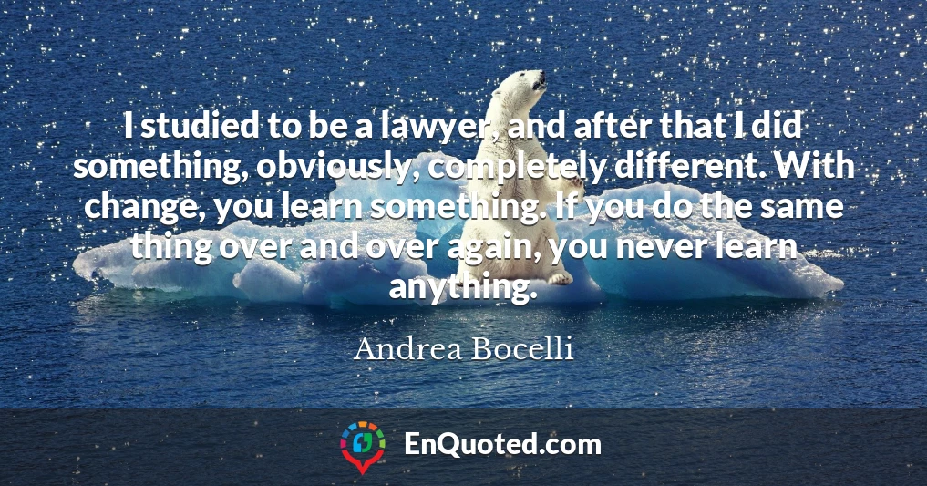 I studied to be a lawyer, and after that I did something, obviously, completely different. With change, you learn something. If you do the same thing over and over again, you never learn anything.