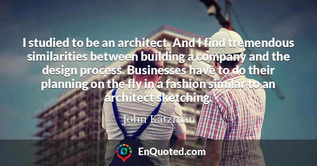 I studied to be an architect. And I find tremendous similarities between building a company and the design process. Businesses have to do their planning on the fly in a fashion similar to an architect sketching.