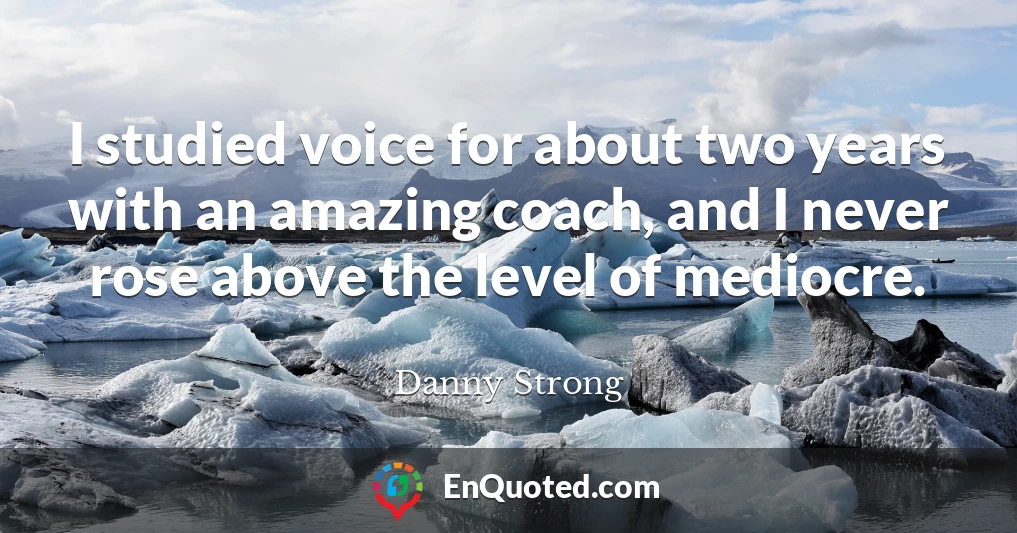 I studied voice for about two years with an amazing coach, and I never rose above the level of mediocre.