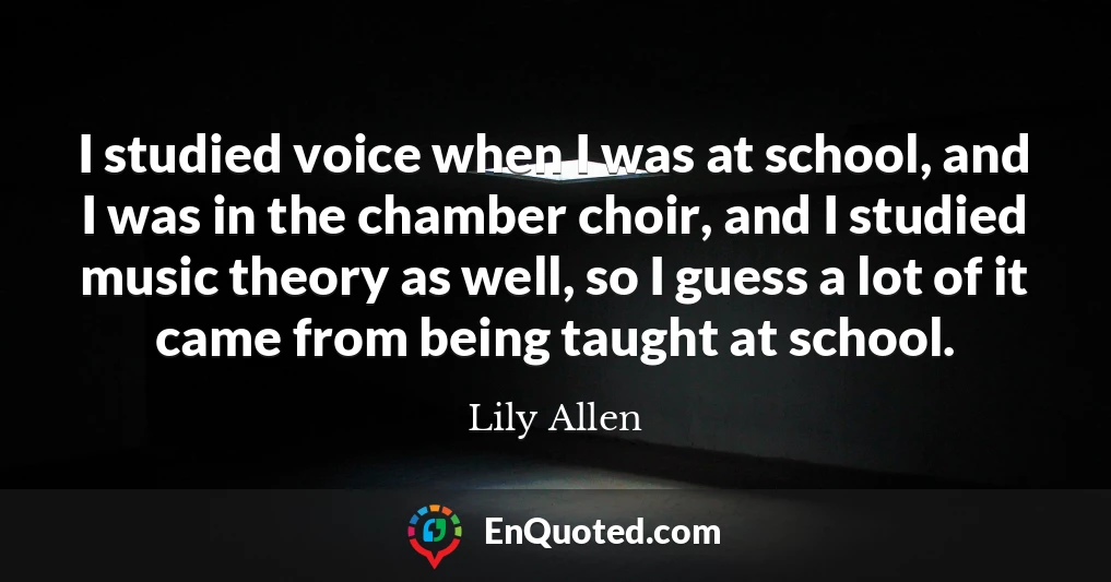I studied voice when I was at school, and I was in the chamber choir, and I studied music theory as well, so I guess a lot of it came from being taught at school.