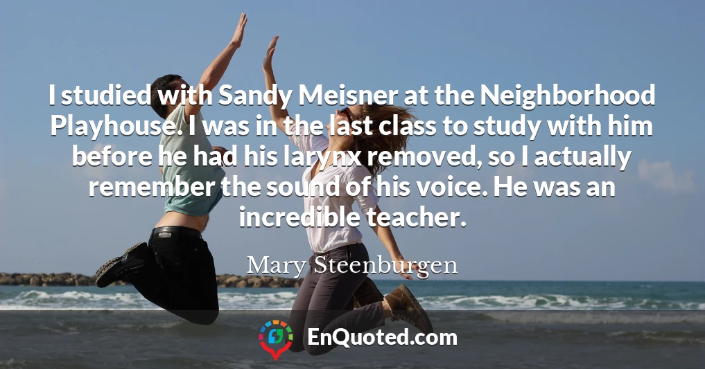 I studied with Sandy Meisner at the Neighborhood Playhouse. I was in the last class to study with him before he had his larynx removed, so I actually remember the sound of his voice. He was an incredible teacher.