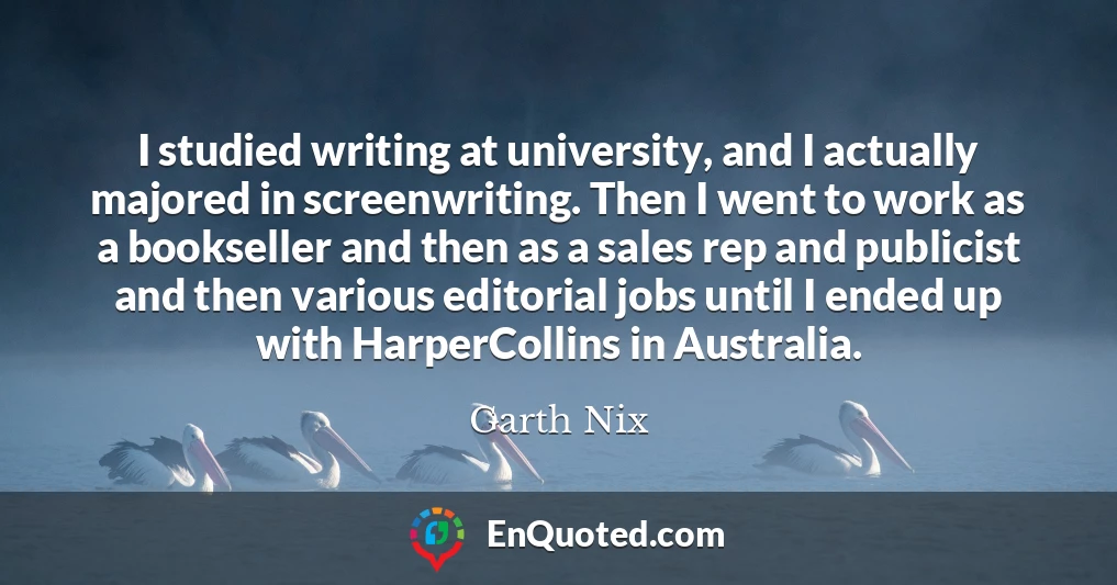 I studied writing at university, and I actually majored in screenwriting. Then I went to work as a bookseller and then as a sales rep and publicist and then various editorial jobs until I ended up with HarperCollins in Australia.