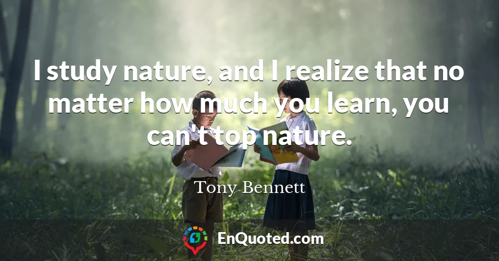 I study nature, and I realize that no matter how much you learn, you can't top nature.