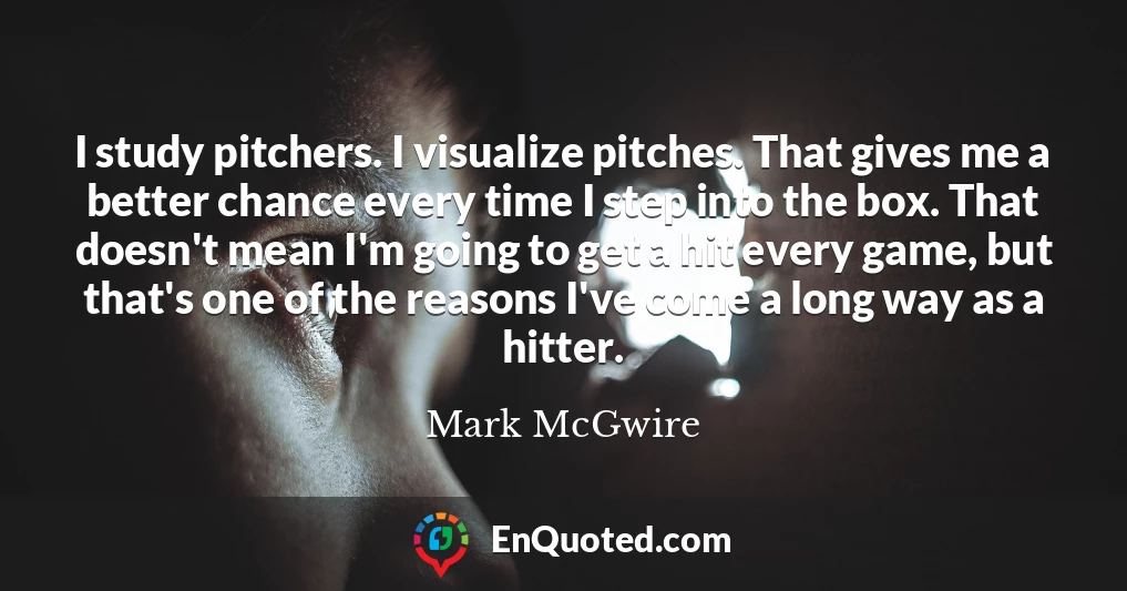 I study pitchers. I visualize pitches. That gives me a better chance every time I step into the box. That doesn't mean I'm going to get a hit every game, but that's one of the reasons I've come a long way as a hitter.