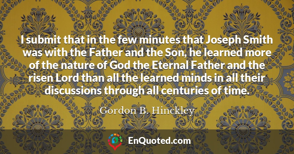 I submit that in the few minutes that Joseph Smith was with the Father and the Son, he learned more of the nature of God the Eternal Father and the risen Lord than all the learned minds in all their discussions through all centuries of time.