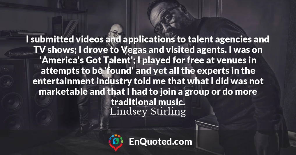 I submitted videos and applications to talent agencies and TV shows; I drove to Vegas and visited agents. I was on 'America's Got Talent'; I played for free at venues in attempts to be 'found' and yet all the experts in the entertainment industry told me that what I did was not marketable and that I had to join a group or do more traditional music.