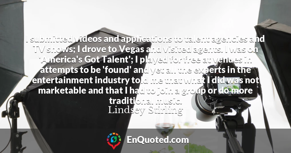 I submitted videos and applications to talent agencies and TV shows; I drove to Vegas and visited agents. I was on 'America's Got Talent'; I played for free at venues in attempts to be 'found' and yet all the experts in the entertainment industry told me that what I did was not marketable and that I had to join a group or do more traditional music.