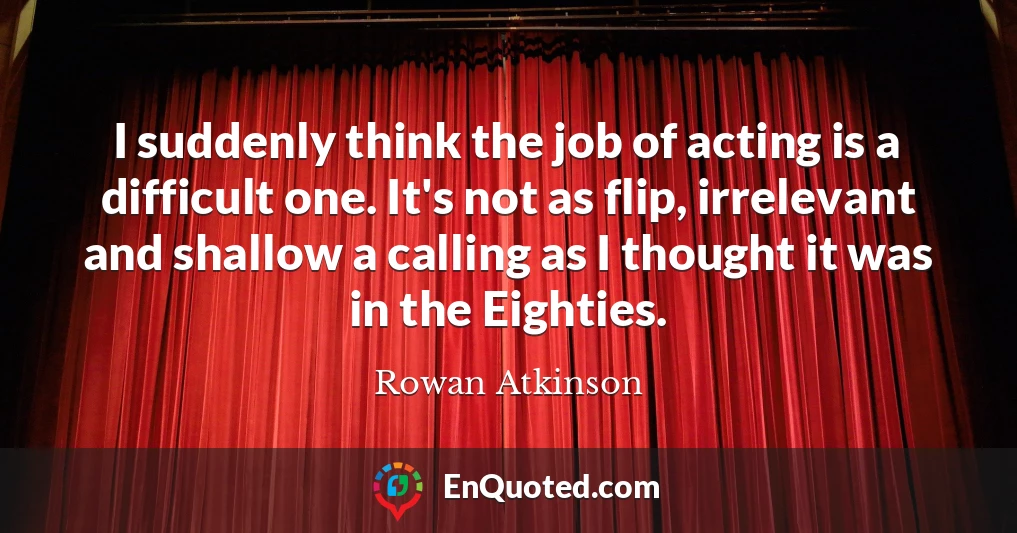 I suddenly think the job of acting is a difficult one. It's not as flip, irrelevant and shallow a calling as I thought it was in the Eighties.