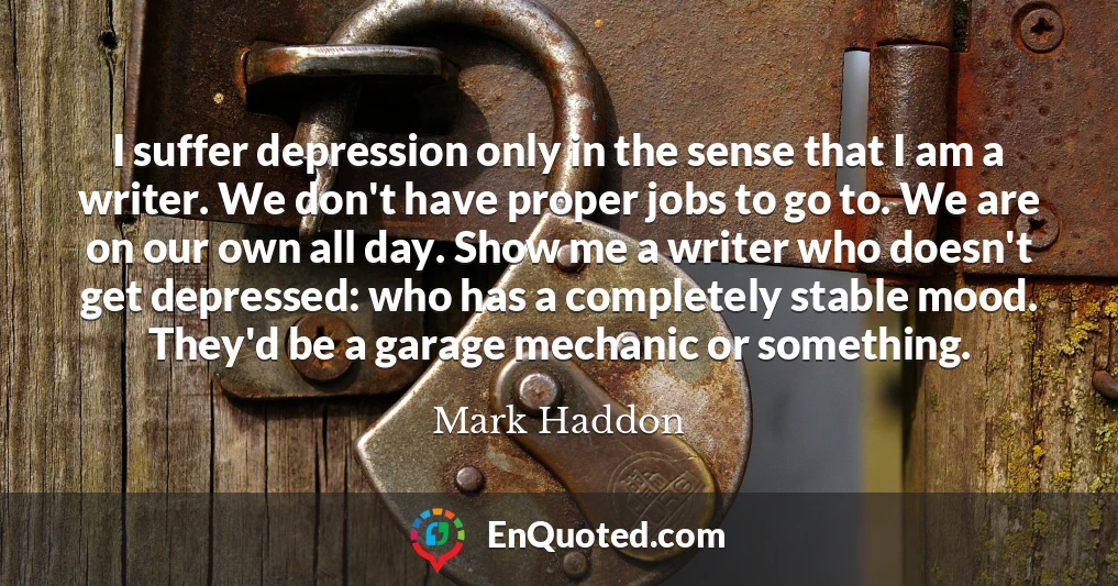 I suffer depression only in the sense that I am a writer. We don't have proper jobs to go to. We are on our own all day. Show me a writer who doesn't get depressed: who has a completely stable mood. They'd be a garage mechanic or something.