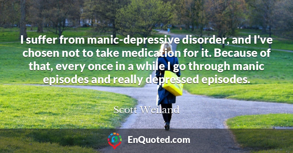 I suffer from manic-depressive disorder, and I've chosen not to take medication for it. Because of that, every once in a while I go through manic episodes and really depressed episodes.