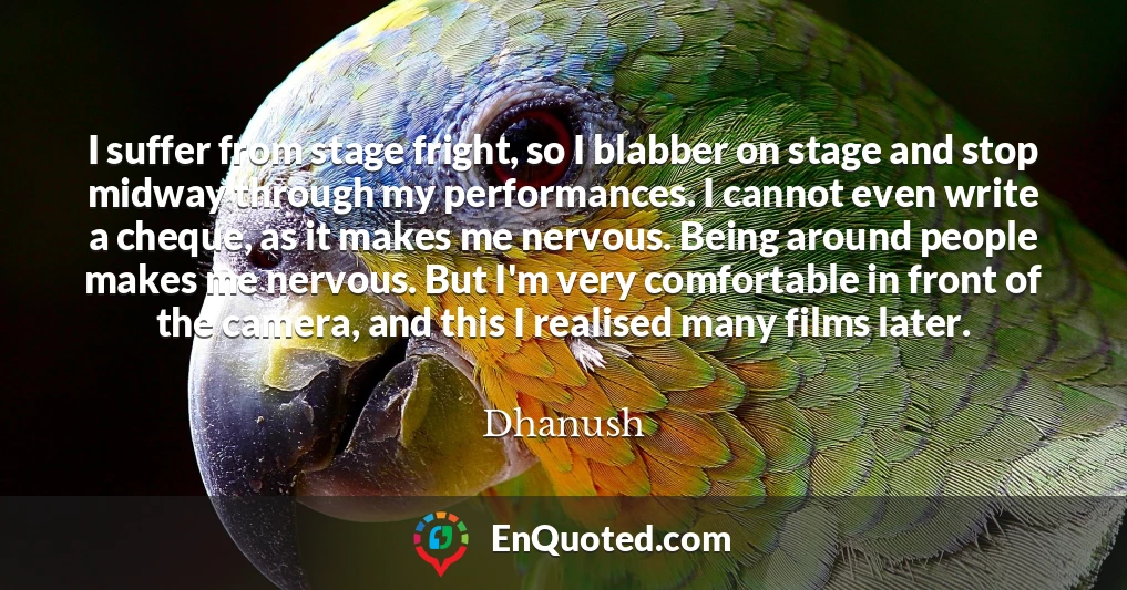 I suffer from stage fright, so I blabber on stage and stop midway through my performances. I cannot even write a cheque, as it makes me nervous. Being around people makes me nervous. But I'm very comfortable in front of the camera, and this I realised many films later.