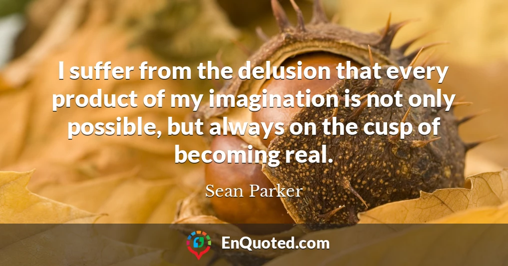 I suffer from the delusion that every product of my imagination is not only possible, but always on the cusp of becoming real.
