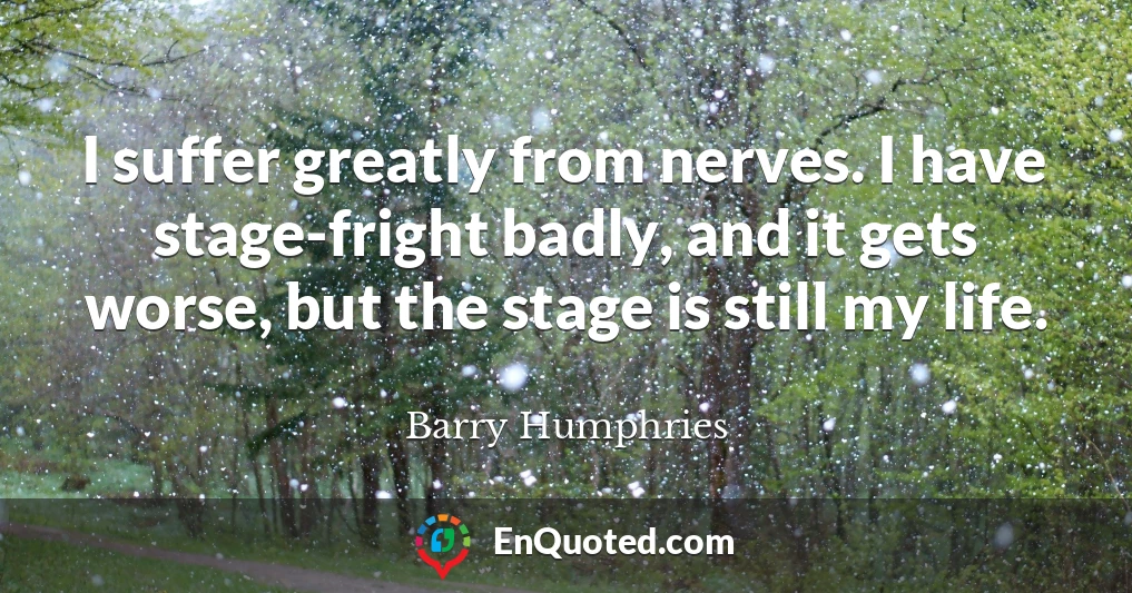 I suffer greatly from nerves. I have stage-fright badly, and it gets worse, but the stage is still my life.