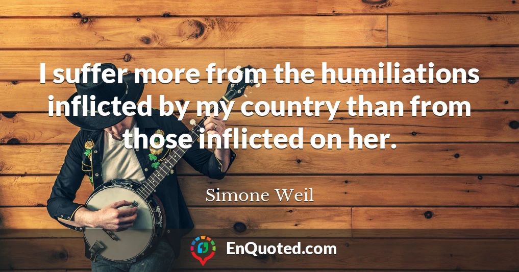 I suffer more from the humiliations inflicted by my country than from those inflicted on her.