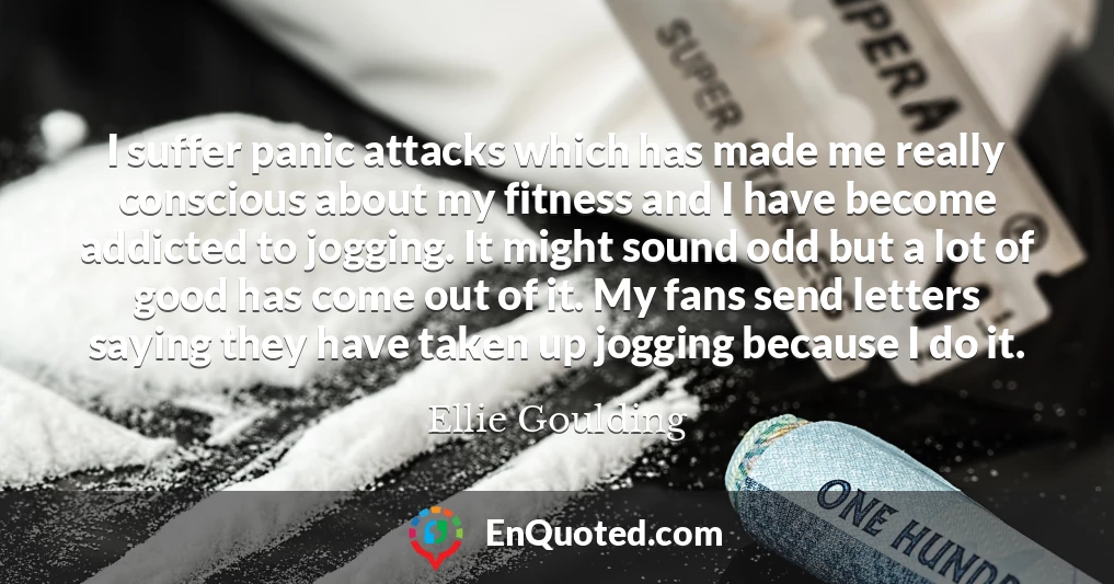 I suffer panic attacks which has made me really conscious about my fitness and I have become addicted to jogging. It might sound odd but a lot of good has come out of it. My fans send letters saying they have taken up jogging because I do it.