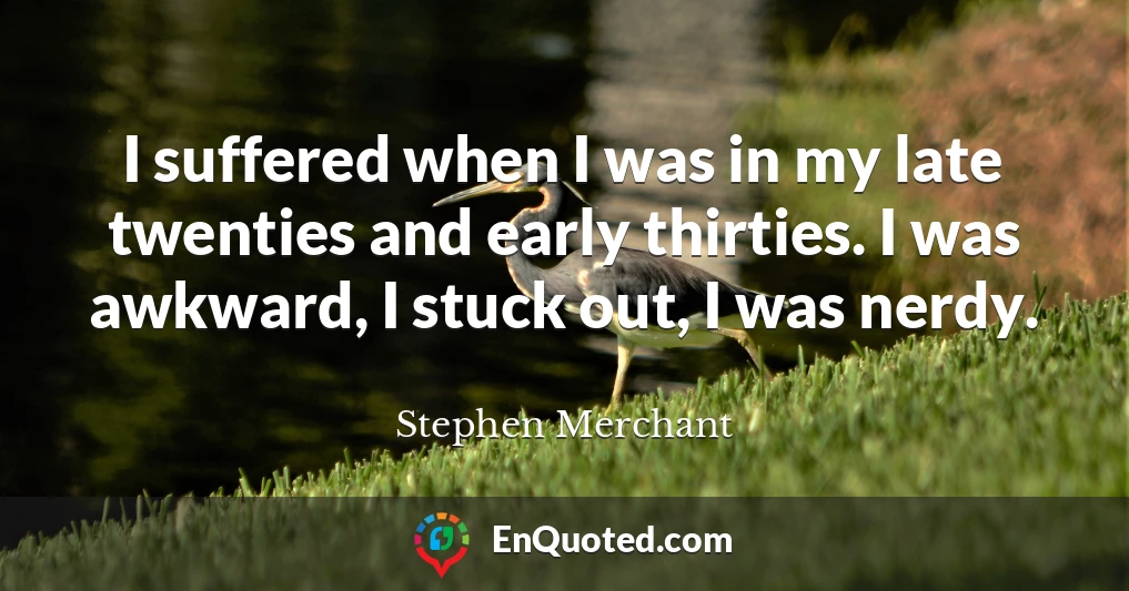 I suffered when I was in my late twenties and early thirties. I was awkward, I stuck out, I was nerdy.