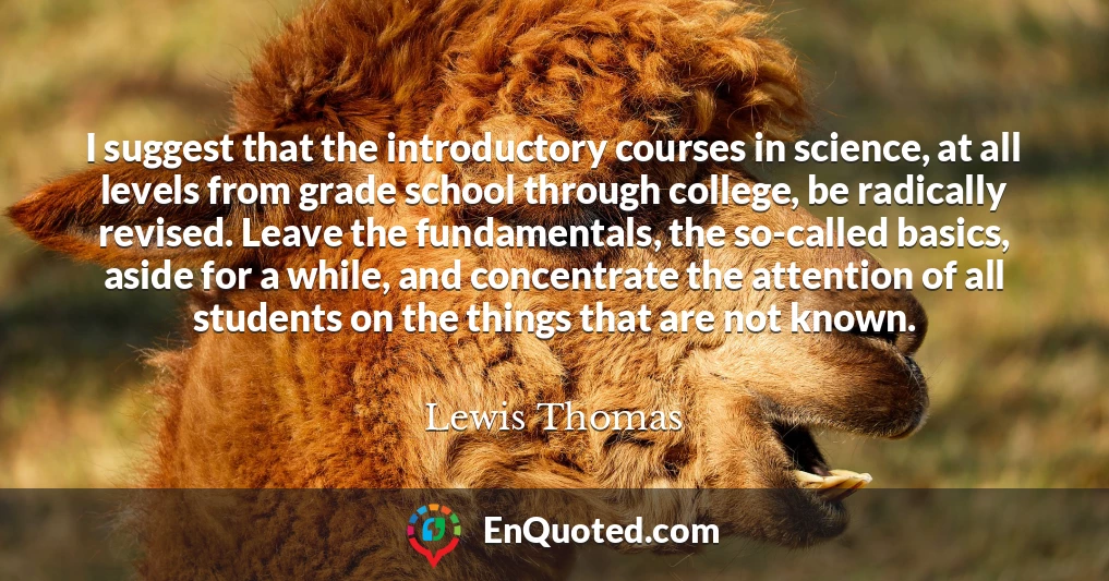 I suggest that the introductory courses in science, at all levels from grade school through college, be radically revised. Leave the fundamentals, the so-called basics, aside for a while, and concentrate the attention of all students on the things that are not known.