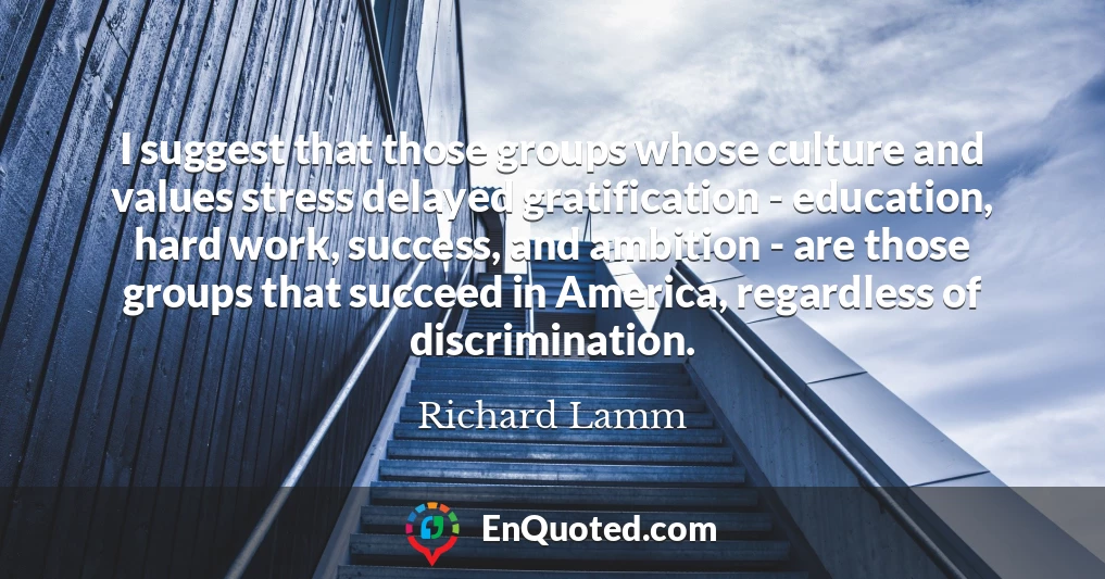 I suggest that those groups whose culture and values stress delayed gratification - education, hard work, success, and ambition - are those groups that succeed in America, regardless of discrimination.