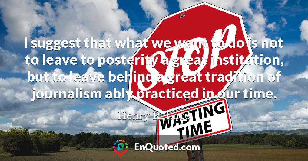 I suggest that what we want to do is not to leave to posterity a great institution, but to leave behind a great tradition of journalism ably practiced in our time.