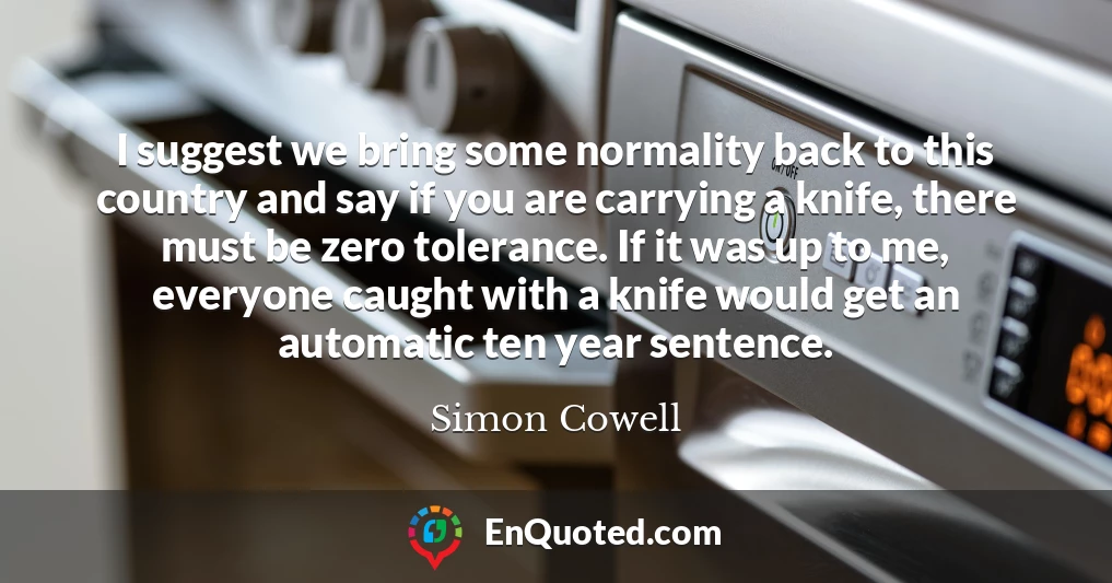 I suggest we bring some normality back to this country and say if you are carrying a knife, there must be zero tolerance. If it was up to me, everyone caught with a knife would get an automatic ten year sentence.