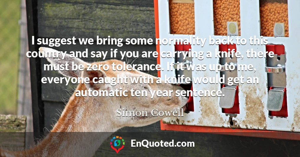 I suggest we bring some normality back to this country and say if you are carrying a knife, there must be zero tolerance. If it was up to me, everyone caught with a knife would get an automatic ten year sentence.