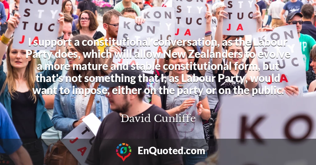 I support a constitutional conversation, as the Labour Party does, which will allow New Zealanders to evolve a more mature and stable constitutional form, but that's not something that I, as Labour Party, would want to impose, either on the party or on the public.