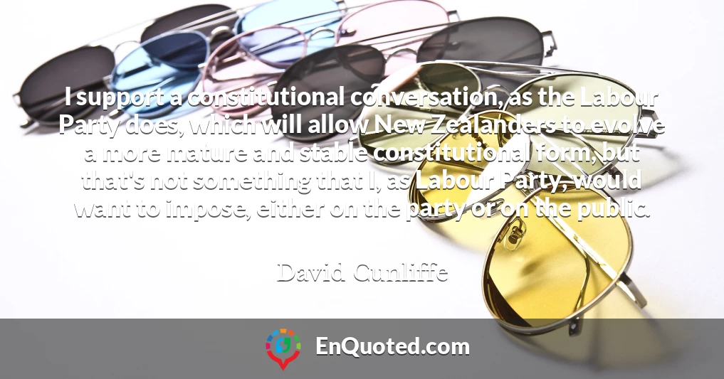 I support a constitutional conversation, as the Labour Party does, which will allow New Zealanders to evolve a more mature and stable constitutional form, but that's not something that I, as Labour Party, would want to impose, either on the party or on the public.