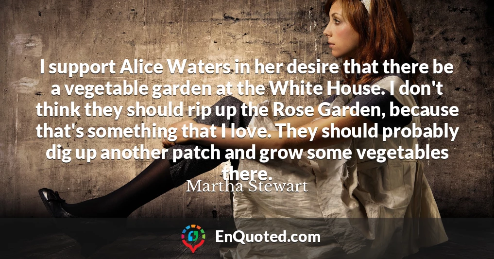 I support Alice Waters in her desire that there be a vegetable garden at the White House. I don't think they should rip up the Rose Garden, because that's something that I love. They should probably dig up another patch and grow some vegetables there.