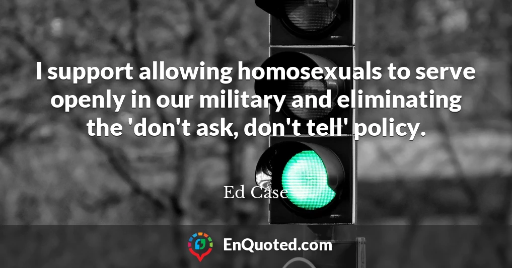 I support allowing homosexuals to serve openly in our military and eliminating the 'don't ask, don't tell' policy.