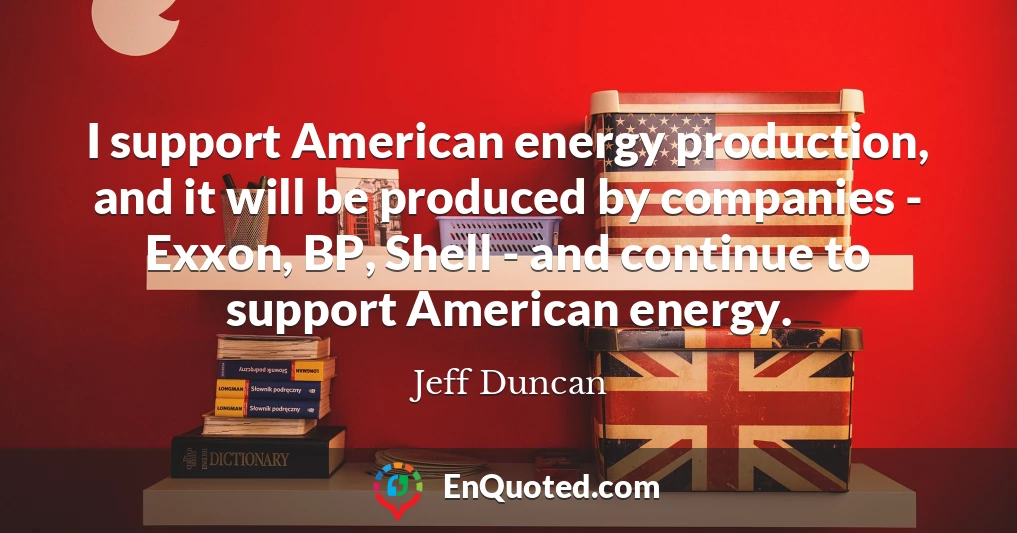 I support American energy production, and it will be produced by companies - Exxon, BP, Shell - and continue to support American energy.