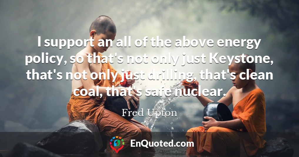 I support an all of the above energy policy, so that's not only just Keystone, that's not only just drilling, that's clean coal, that's safe nuclear.