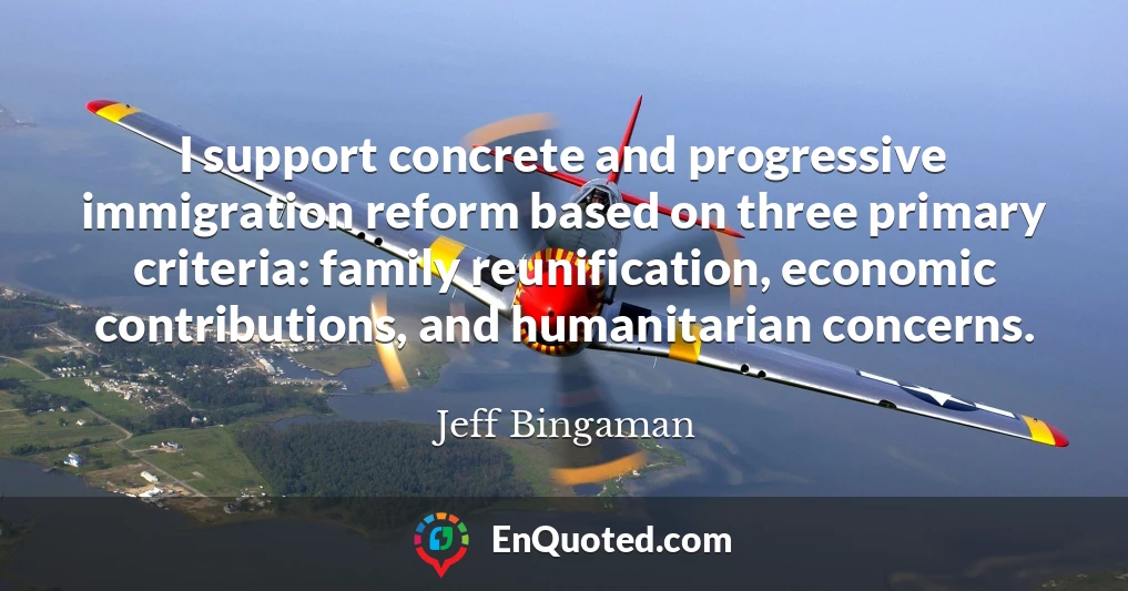 I support concrete and progressive immigration reform based on three primary criteria: family reunification, economic contributions, and humanitarian concerns.