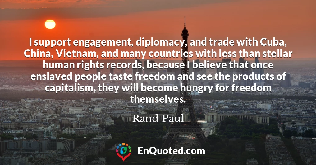 I support engagement, diplomacy, and trade with Cuba, China, Vietnam, and many countries with less than stellar human rights records, because I believe that once enslaved people taste freedom and see the products of capitalism, they will become hungry for freedom themselves.