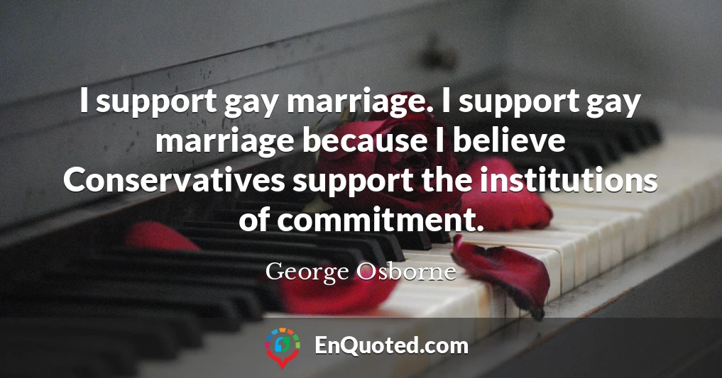 I support gay marriage. I support gay marriage because I believe Conservatives support the institutions of commitment.