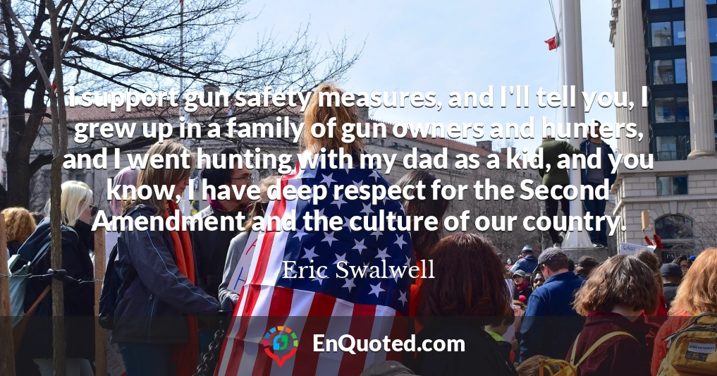 I support gun safety measures, and I'll tell you, I grew up in a family of gun owners and hunters, and I went hunting with my dad as a kid, and you know, I have deep respect for the Second Amendment and the culture of our country.