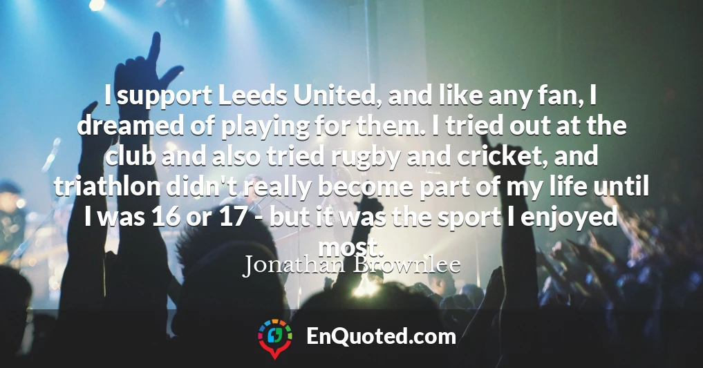 I support Leeds United, and like any fan, I dreamed of playing for them. I tried out at the club and also tried rugby and cricket, and triathlon didn't really become part of my life until I was 16 or 17 - but it was the sport I enjoyed most.