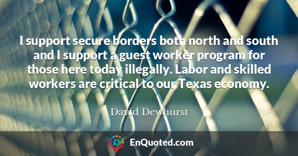 I support secure borders both north and south and I support a guest worker program for those here today illegally. Labor and skilled workers are critical to our Texas economy.