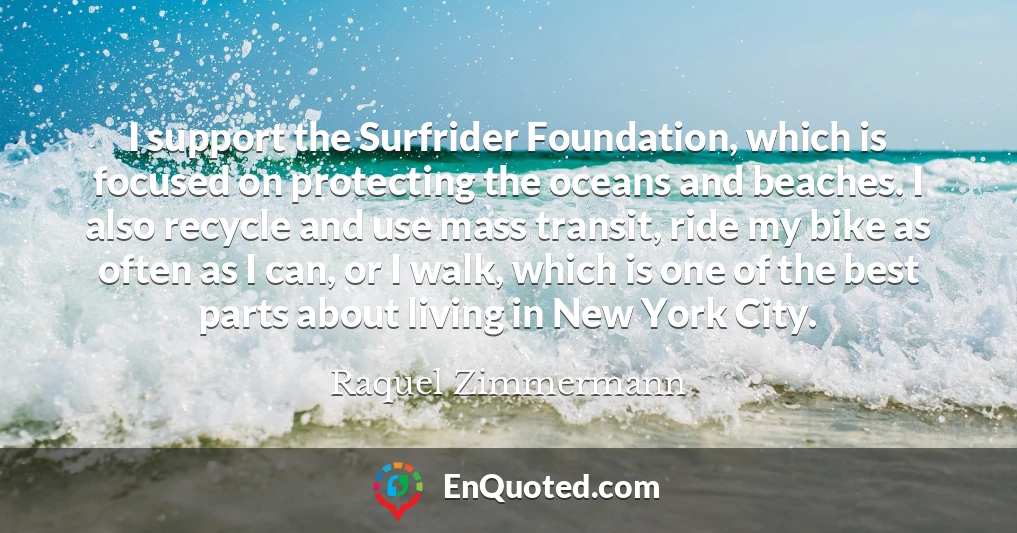 I support the Surfrider Foundation, which is focused on protecting the oceans and beaches. I also recycle and use mass transit, ride my bike as often as I can, or I walk, which is one of the best parts about living in New York City.