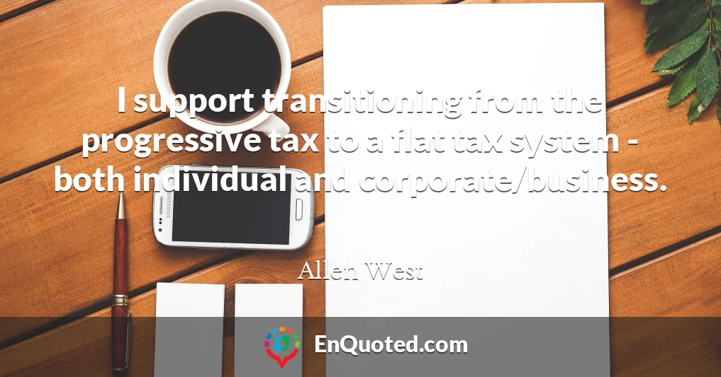 I support transitioning from the progressive tax to a flat tax system - both individual and corporate/business.