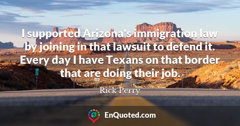 I supported Arizona's immigration law by joining in that lawsuit to defend it. Every day I have Texans on that border that are doing their job.